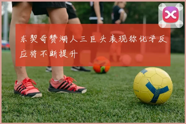 东契奇赞湖人三巨头表现称化学反应将不断提升