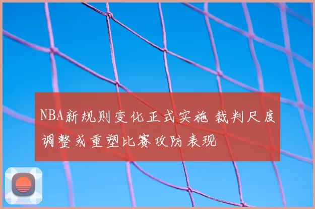NBA新规则变化正式实施 裁判尺度调整或重塑比赛攻防表现