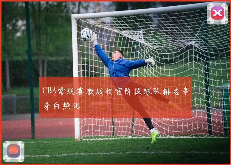 CBA常规赛激战收官阶段球队排名争夺白热化