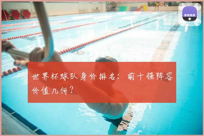 世界杯球队身价排名：前十强阵容价值几何？