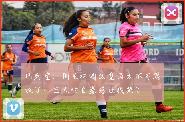 巴列霍:国王杯淘汰皇马太不可思议了,巨大的自豪感让我哭了