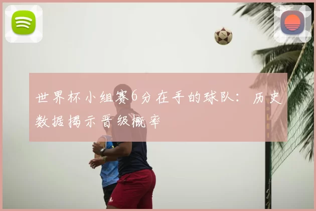 世界杯小组赛6分在手的球队:历史数据揭示晋级概率
