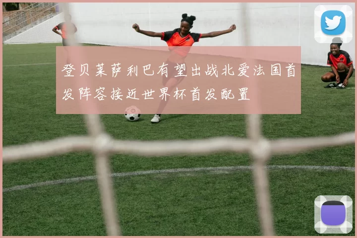 登贝莱萨利巴有望出战北爱法国首发阵容接近世界杯首发配置